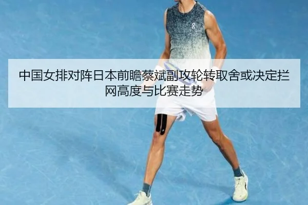 中国女排对阵日本前瞻蔡斌副攻轮转取舍或决定拦网高度与比赛走势